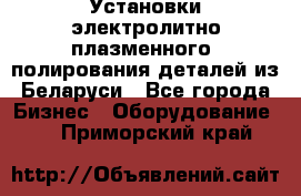 Установки электролитно-плазменного  полирования деталей из Беларуси - Все города Бизнес » Оборудование   . Приморский край